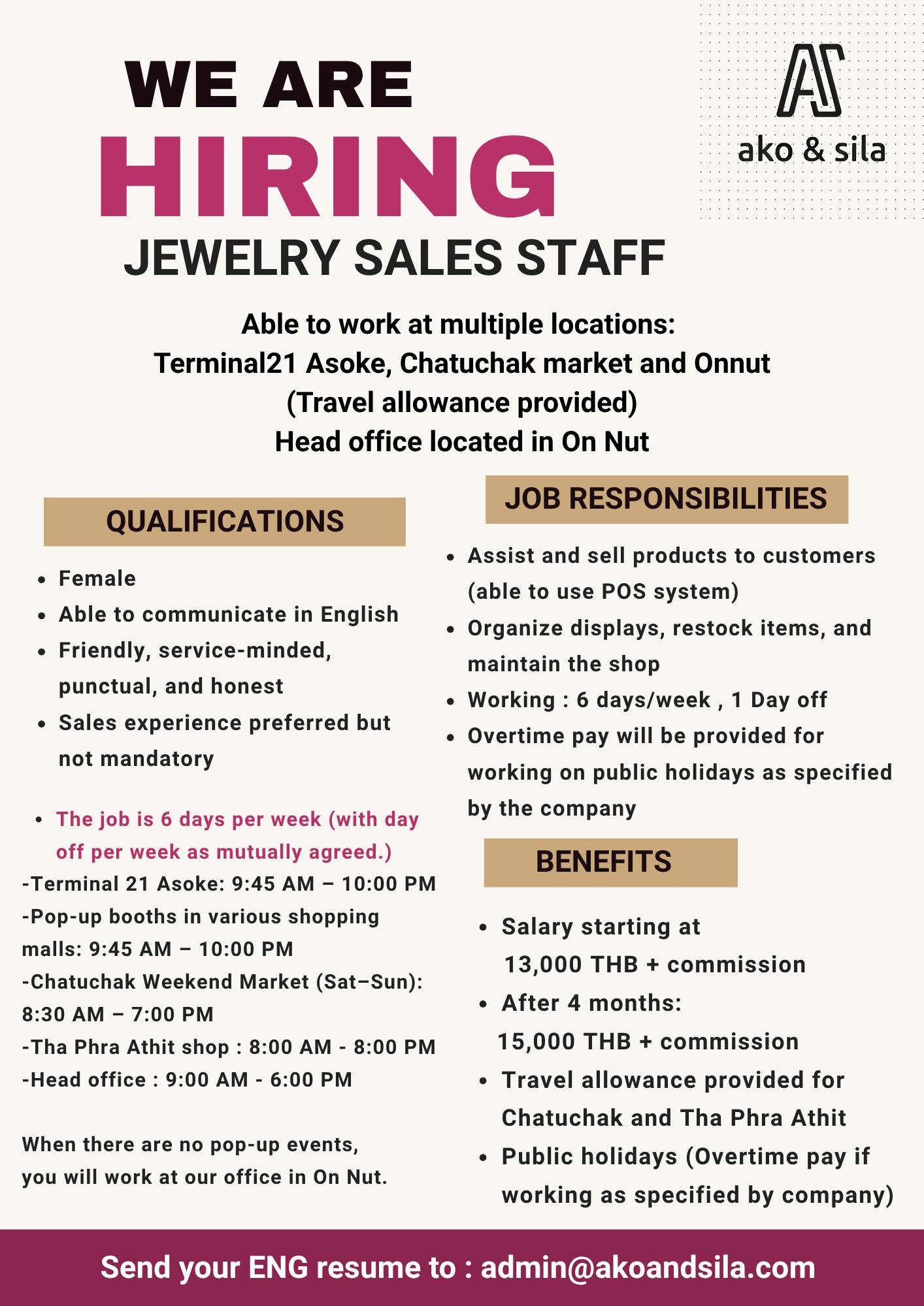 เรากำลังรับสมัครงาน
พนักงานขายเครื่องประดับ (Jewelry Sales Staff)
!!! สามารถทำงานได้หลายสถานที่ ได้แก่
Terminal 21 อโศก, ตลาดนัดจตุจักร ท่าพระอาทิตย์ และออฟฟิศอ่อนนุช
มีค่าเดินทางตามที่บริษัทกำหนด
สำนักงานใหญ่ตั้งอยู่ที่อ่อนนุช
คุณสมบัติ
เพศหญิง
สามารถสื่อสารภาษาอังกฤษได้
มีมนุษยสัมพันธ์ดี รักงานบริการ ตรงต่อเวลา และซื่อสัตย์
หากมีประสบการณ์ด้านงานขายจะพิจารณาเป็นพิเศษ แต่ไม่จำเป็น
ทำงาน 6 วันต่อสัปดาห์ และมีวันหยุด 1 วันต่อสัปดาห์ โดยตกลงร่วมกัน
เวลาทำงาน
Terminal 21 อโศก: 9:45 น. – 22:00 น.
บูธ Pop-up ตามห้างสรรพสินค้าต่าง ๆ: 9:45 น. – 22:00 น.
ตลาดนัดจตุจักร (เสาร์–อาทิตย์): 8:30 น. – 19:00 น.
ร้านท่าพระอาทิตย์: 8:00 น. – 20:00 น.
สำนักงานใหญ่: 9:00 น. – 18:00 น.
ในช่วงที่ไม่มีงาน Pop-up พนักงานจะเข้าทำงานที่ออฟฟิศอ่อนนุช
หน้าที่ความรับผิดชอบ
ให้บริการและแนะนำสินค้าแก่ลูกค้า รวมถึงสามารถใช้งานระบบ POS ได้
จัดเรียงสินค้า เติมสินค้า และดูแลความเรียบร้อยภายในร้าน
ทำงาน 6 วันต่อสัปดาห์ หยุด 1 วัน
หากทำงานในวันหยุดนักขัตฤกษ์ จะได้รับค่าล่วงเวลาตามที่บริษัทกำหนด
สวัสดิการ
เงินเดือนเริ่มต้น 13,000 บาท + คอมมิชชั่น
หลังทำงานครบ 4 เดือน เงินเดือน 15,000 บาท + คอมมิชชั่น
มีค่าเดินทางสำหรับการทำงานที่จตุจักร และท่าพระอาทิตย์
หากทำงานในวันหยุดนักขัตฤกษ์ จะได้รับค่าล่วงเวลาตามที่บริษัทกำหนด
ส่งเรซูเม่ภาษาอังกฤษมาที่:
admin@akoandsila.com