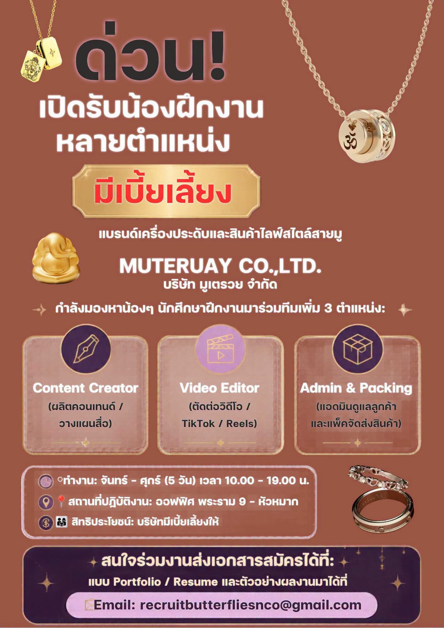ด่วน! เปิดรับน้องฝึกงานหลายตำแหน่ง มีเบี้ยเลี้ยง แบรนด์เครื่องประดับและสินค้าไลฟ์สไตล์สายมู
MUTERUAY CO.,LTD.
บริษัท มูเตรวย จำกัด
กำลังมองหาน้องๆ นักศึกษาฝึกงานมาร่วมทีมเพิ่ม 3 ตำแหน่ง:
Content Creator (ผลิตคอนเทนต์ / วางแผนสื่อ)
Video Editor (ตัดต่อวิดีโอ / TikTok / Reels)
Admin & Packing (แอดมินดูแลลูกค้าและแพ็คจัดส่งสินค้า)
ทำงาน: จันทร์ - ศุกร์ (5 วัน) เวลา 10.00 - 19.00 น.
สถานที่ปฏิบัติงาน: ออฟฟิศ พระราม 9 - หัวหมาก
สิทธิประโยชน์: บริษัทมีเบี้ยเลี้ยงให้
สนใจร่วมงานส่งเอกสารสมัครได้ที่:
แนบ Portfolio / Resume และตัวอย่างผลงานมาได้ที่
Email: recruitbutterfliesnco@gmail.com